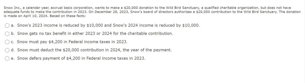 Snow Inc., a calendar year, accrual basis corporation, wants to make a $20,000 donation to the Wild Bird Sanctuary, a qualified charitable organization, but does not have
adequate funds to make the contribution in 2023. On December 28, 2023, Snow's board of directors authorizes a $20,000 contribution to the Wild Bird Sanctuary. The donation
is made on April 10, 2024. Based on these facts:
a. Snow's 2023 income is reduced by $10,000 and Snow's 2024 income is reduced by $10,000.
b. Snow gets no tax benefit in either 2023 or 2024 for the charitable contribution.
c. Snow must pay $4,200 in Federal income taxes in 2023.
d. Snow must deduct the $20,000 contribution in 2024, the year of the payment.
e. Snow defers payment of $4,200 in Federal income taxes in 2023.