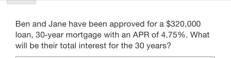 Ben and Jane have been approved for a $320,000
loan, 30-year mortgage with an APR of 4.75%. What
will be their total interest for the 30 years?
