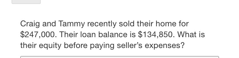 Craig and Tammy recently sold their home for
$247,000. Their loan balance is $134,850. What is
their equity before paying seller's expenses?
