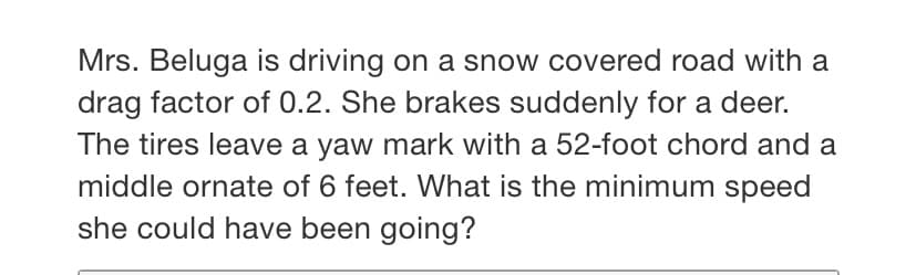 Mrs. Beluga is driving on a snow covered road with a
drag factor of 0.2. She brakes suddenly for a deer.
The tires leave a yaw mark with a 52-foot chord and a
middle ornate of 6 feet. What is the minimum speed
she could have been going?
