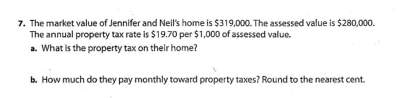 7. The market value of Jennifer and Neil's home is $319,000. The assessed value is $280,000.
The annual property tax rate is $19.70 per $1,000 of assessed value.
a. What is the property tax on their home?
b. How much do they pay monthly toward property taxes? Round to the nearest cent.
