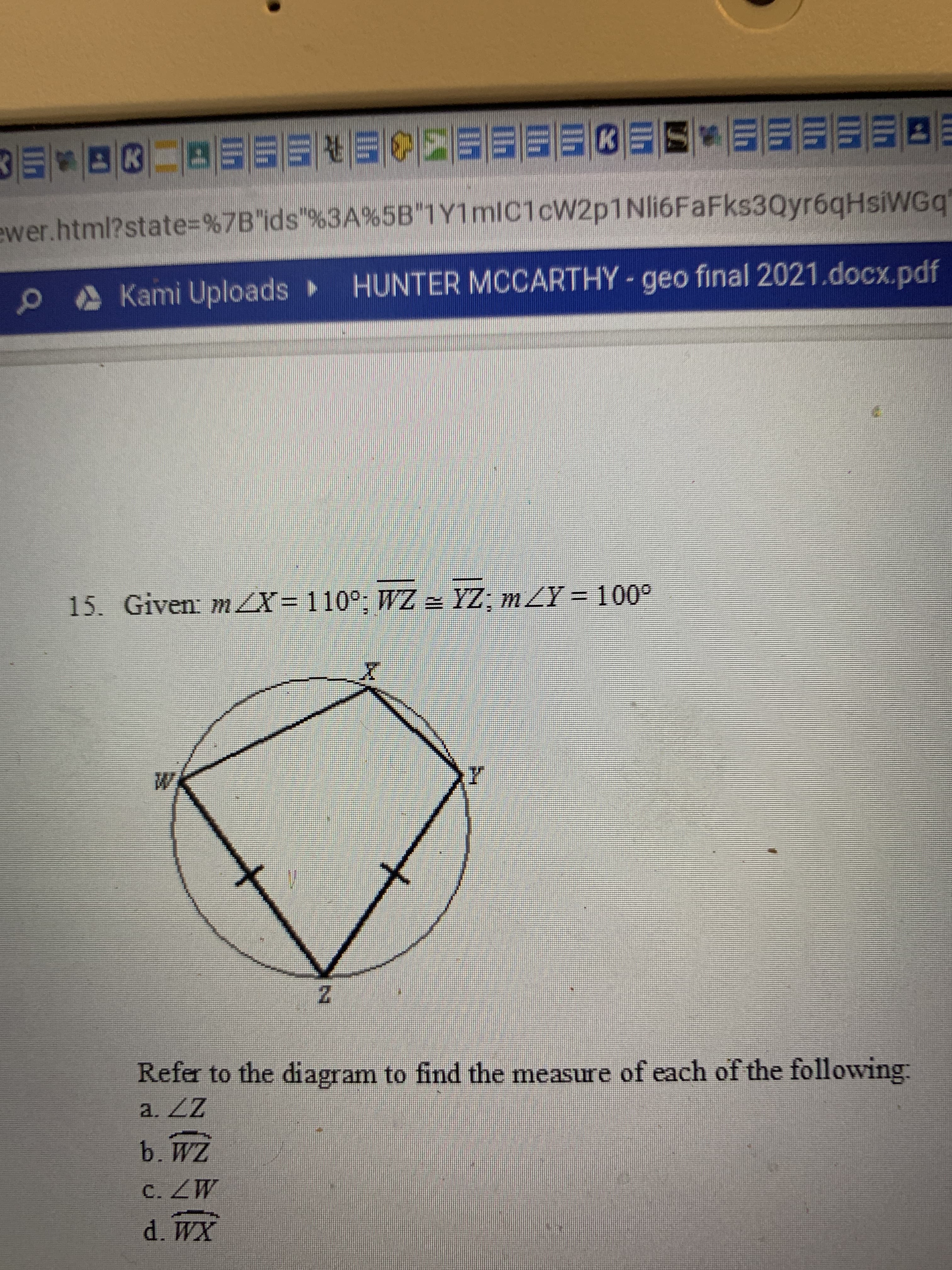 **Geometry Question from Final Exam**

**Question 15:**

Given:
- \( m \angle X = 110^\circ \)
- \( WZ \cong YZ \)
- \( m \angle Y = 100^\circ \)

Refer to the diagram to find the measure of each of the following:

a. \( \angle Z \)

b. \( \overline{WZ} \)

c. \( \angle W \)

d. \( \overline{WX} \)

**Diagram Explanation:**
The diagram presented is a cyclic quadrilateral \( WXYZ \) inscribed in a circle. Here are the detailed features of the diagram:
- Points \( W, X, Y, \) and \( Z \) lie on the circumference of the circle.
- Each side of the quadrilateral is a chord of the circle.
- Two sides of the quadrilateral, \( WZ \) and \( YZ \), are marked with congruence symbols (indicating they are of equal length).
- The angles of the quadrilateral are labeled at each vertex: \( \angle X, \angle Y, \angle Z, \) and \( \angle W \).

**Note for students:**
When solving this problem, consider properties of cyclic quadrilaterals, such as opposite angles summing to \( 180^\circ \), and congruent sides to identify the measures of unknown components in the figure.