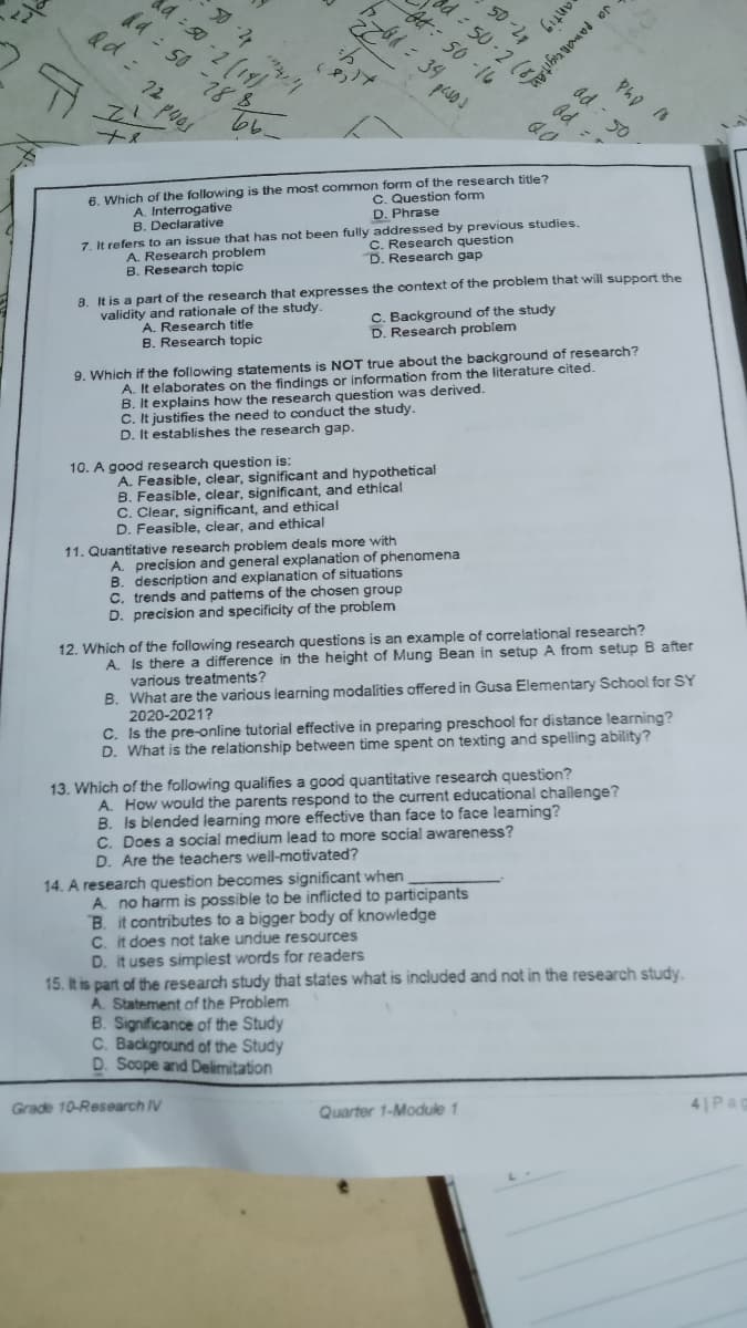 antig
50-2
a 50(19
d4: 50 -18
- 2
Pho
ad -
50
C. Question form
D. Phrase
6. Which of the following is the most common form of the research title?
A. Interrogative
B. Declarative
C. Research question
D. Research gap
A. Research problem
B. Research topic
7. It refers to an issue that has not been fully addressed by previous studies.
validity and rationale of the study.
A. Research title
C. Background of the study
D. Research problem
8. It is a part of the research that expresses the context of the problem that will support the
B. Research topic
A. It elaborates on the findings or information from the literature cited.
B. It explains how the research question was derived.
C. It justifies the need to conduct the study.
D. It establishes the research gap.
9. Which if the following statements is NOT true about the background of research?
A. Feasible, clear, significant and hypothetical
B. Feasible, clear, significant, and ethical
C. Clear, significant, and ethical
D. Feasible, clear, and ethical
10. A good research question is:
A. precision and general explanation of phenomena
B. description and explanation of situations
C. trends and pattems of the chosen group
D. precision and specificity of the problem
11. Quantitative research probiem deals more with
12. Which of the following research questions is an example of correlational research?
A. Is there a difference in the height of Mung Bean in setup A from setup B after
various treatments?
B. What are the various learning modalities offered in Gusa Elementary School for SY
2020-2021?
C. Is the pre-online tutorial effective in preparing preschool for distance learning?
D. What is the relationship between time spent on texting and spelling ability?
A. How would the parents respond to the current educational challenge?
B. Is blended learning more effective than face to face leaming?
C. Does a social medium lead to more social awareness?
D. Are the teachers well-motivated?
13. Which of the following qualifies a good quantitative research question?
14. A research question becomes significant when
A. no harm is possible to be inflicted to participants
B. it contributes to a bigger body of knowledge
C. it does not take undue resources
D. it uses simplest words for readers
15. It is part of the research study that states what is included and not in the research study.
A. Statement of the Problem
B. Significance of the Study
C. Background of the Study
D. Scope and Deimitation
41Pag
Quarter 1-Module 1
Grade 10-Research IV
od
Rd 12 puos
