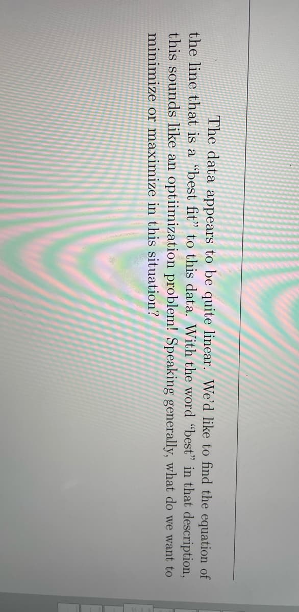 The data appears to be quite linear. We'd like to find the equation of
the line that is a “best fit" to this data. With the word "best" in that description,
this sounds like an optiimization problem! Speaking generally, what do we want to
minimize or maximize in this situation?
