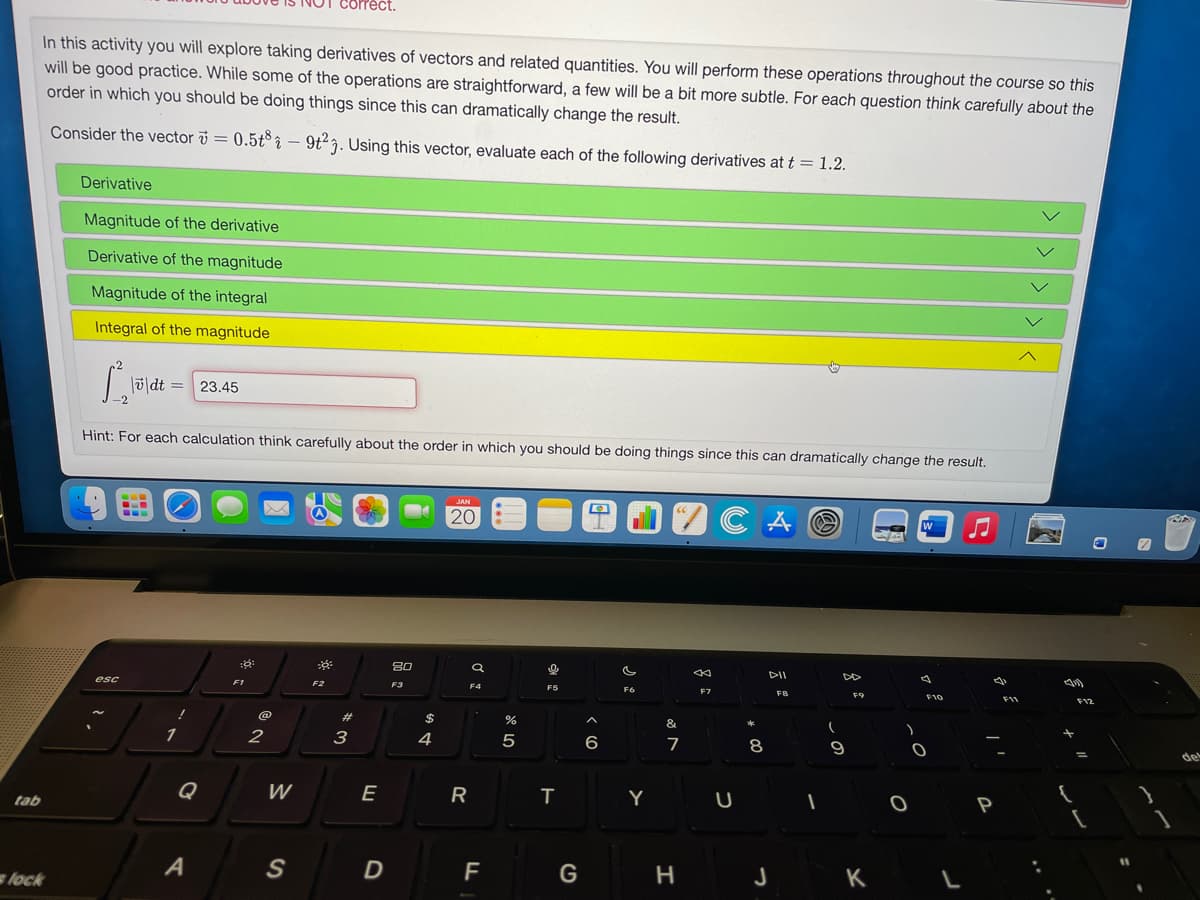 correct.
In this activity you will explore taking derivatives of vectors and related quantities. You will perform these operations throughout the course so this
will be good practice. While some of the operations are straightforward, a few will be a bit more subtle. For each question think carefully about the
order in which you should be doing things since this can dramatically change the result.
Consider the vector i = 0.5t° î – 9t²7. Using this vector, evaluate each of the following derivatives at t = 1.2.
Derivative
Magnitude of the derivative
Derivative of the magnitude
Magnitude of the integral
Integral of the magnitude
|ū|dt =
23,45
-2
Hint: For each calculation think carefully about the order in which you should be doing things since this can dramatically change the result.
20
80
DII
esc
F1
F2
F5
F7
F9
23
2$
&
1
2
3
4
5
6
7
8
de
Q
W
E
R
Y
tab
S
D
F
G
J
K
lock
