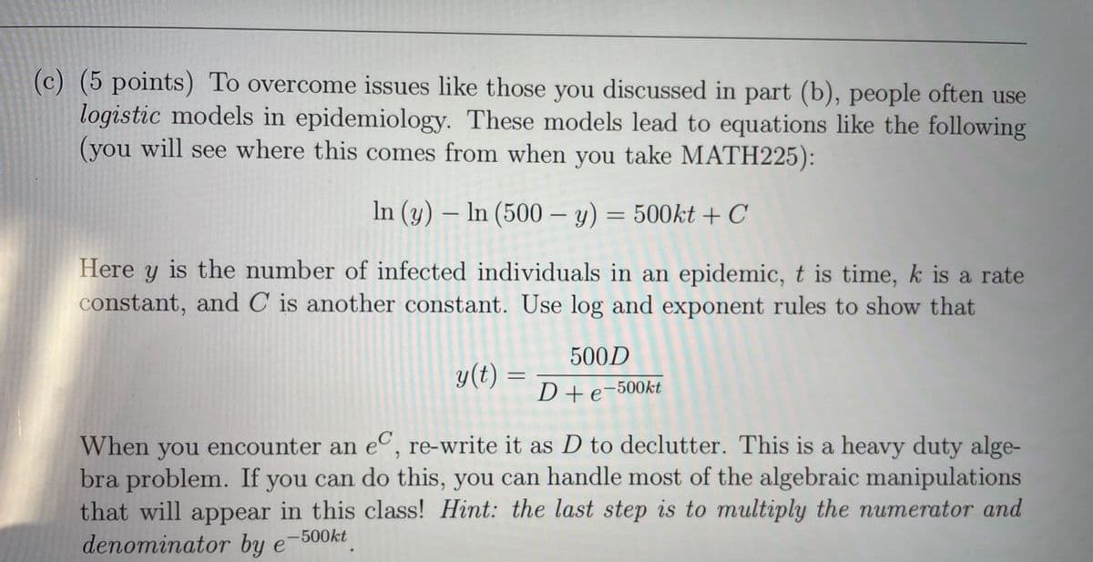 (c) (5 points) To overcome issues like those you discussed in part (b), people often use
logistic models in epidemiology. These models lead to equations like the following
(you will see where this comes from when you take MATH225):
In (y) – In (500 – y) = 500kt + C
Here y is the number of infected individuals in an epidemic, t is time, k is a rate
constant, and C is another constant. Use log and exponent rules to show that
500D
y(t) =
D+e-500kt
C
When you encounter an e, re-write it as D to declutter. This is a heavy duty alge-
bra problem. If you can do this, you can handle most of the algebraic manipulations
that will appear in this class! Hint: the last step is to multiply the numerator and
denominator by e
-500kt
