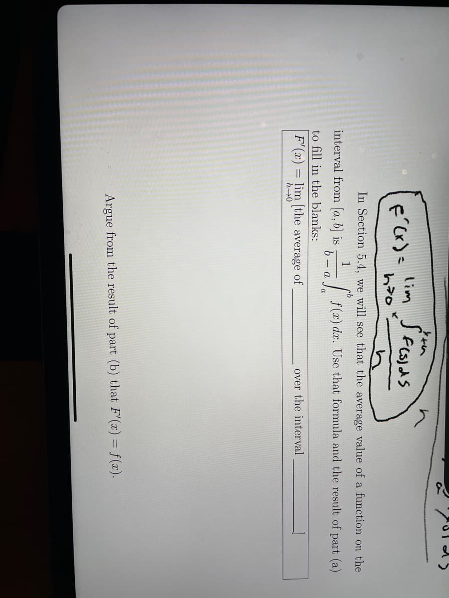 lim
*イ
F Cx) =
In Section 5.4, we will see that the average value of a function on the
1
interval from [a, b] is
f (x) dx. Use that formula and the result of part (a)
a
to fill in the blanks:
F'(x) = lim [the average of
over the interval
h→0
Argue from the result of part (b) that F'(x) = f (x).
