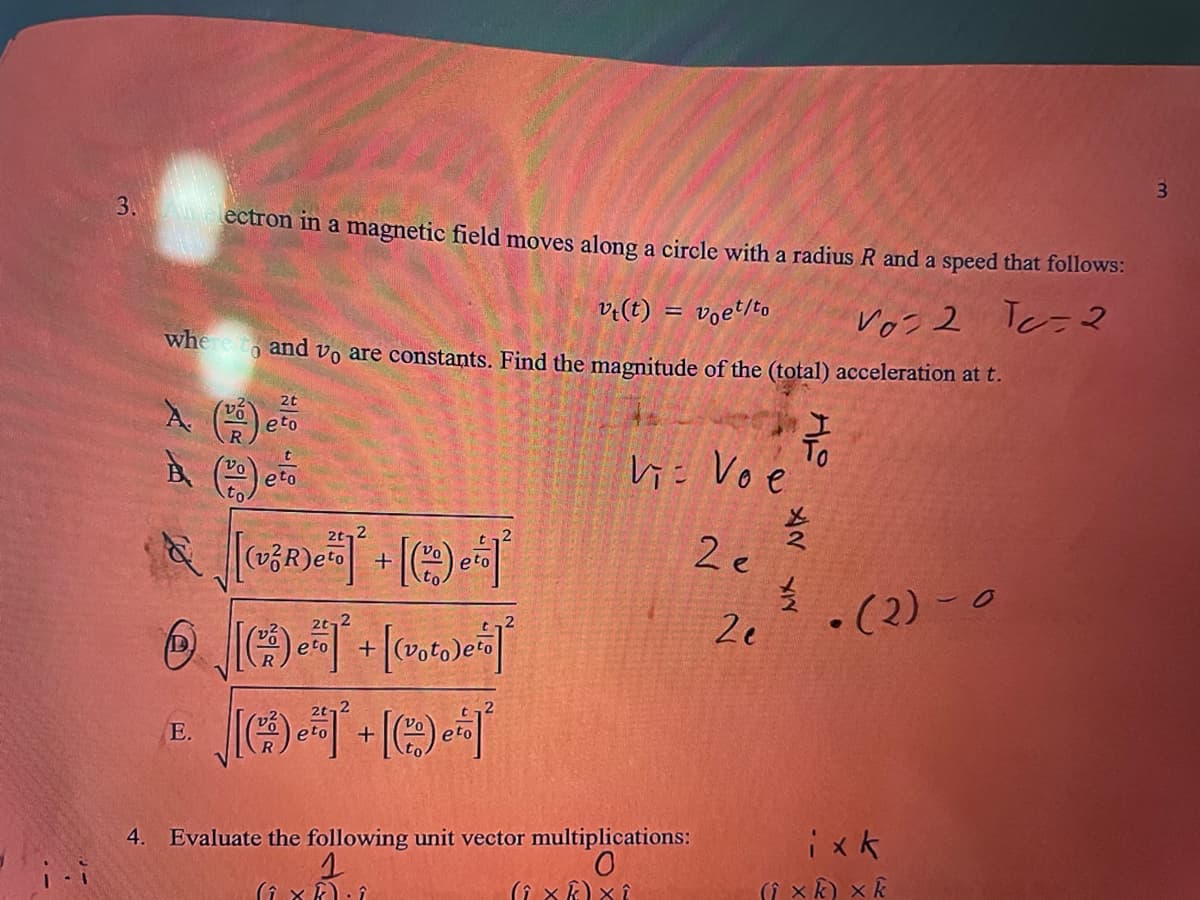 3. lectron in a magnetic field moyes along a circle with a radius R and a speed that follows:
v:(t)
whe e to and vo are constants. Find the magnitude of the (total) acceleration at t.
voet/to
Voz 2 Tc-2
eto
h= Voe
2t,2
2 e
2e
.(2) - 0
E.
Evaluate the following unit vector multiplications:
0.
ix k
xk) x k
4.
