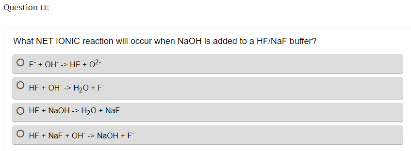 Question 11:
What NET IONIC reaction will occur when NaOH is added to a HF/NaF buffer?
O F + OH -> HF + 0²-
O HF + OH -> H₂O + F
O HF + NaOH -> H₂O + NaF
O HF + NaF + OH -> NaOH + F