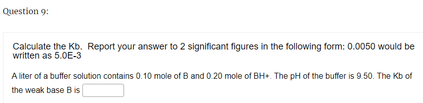 Question 9:
Calculate the Kb. Report your answer to 2 significant figures in the following form: 0.0050 would be
written as 5.0E-3
A liter of a buffer solution contains 0.10 mole of B and 0.20 mole of BH+. The pH of the buffer is 9.50. The Kb of
the weak base B is