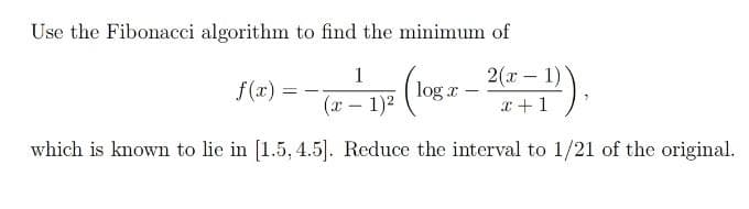 Use the Fibonacci algorithm to find the minimum of
1
2(x - 1)
f(x) =
log a
(x – 1)2
x+1
which is known to lie in [1.5, 4.5]. Reduce the interval to 1/21 of the original.
