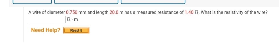 A wire of diameter 0.750 mm and length 20.0 m has a measured resistance of 1.40 2. What is the resistivity of the wire?
2. m
Need Help?
Read It
