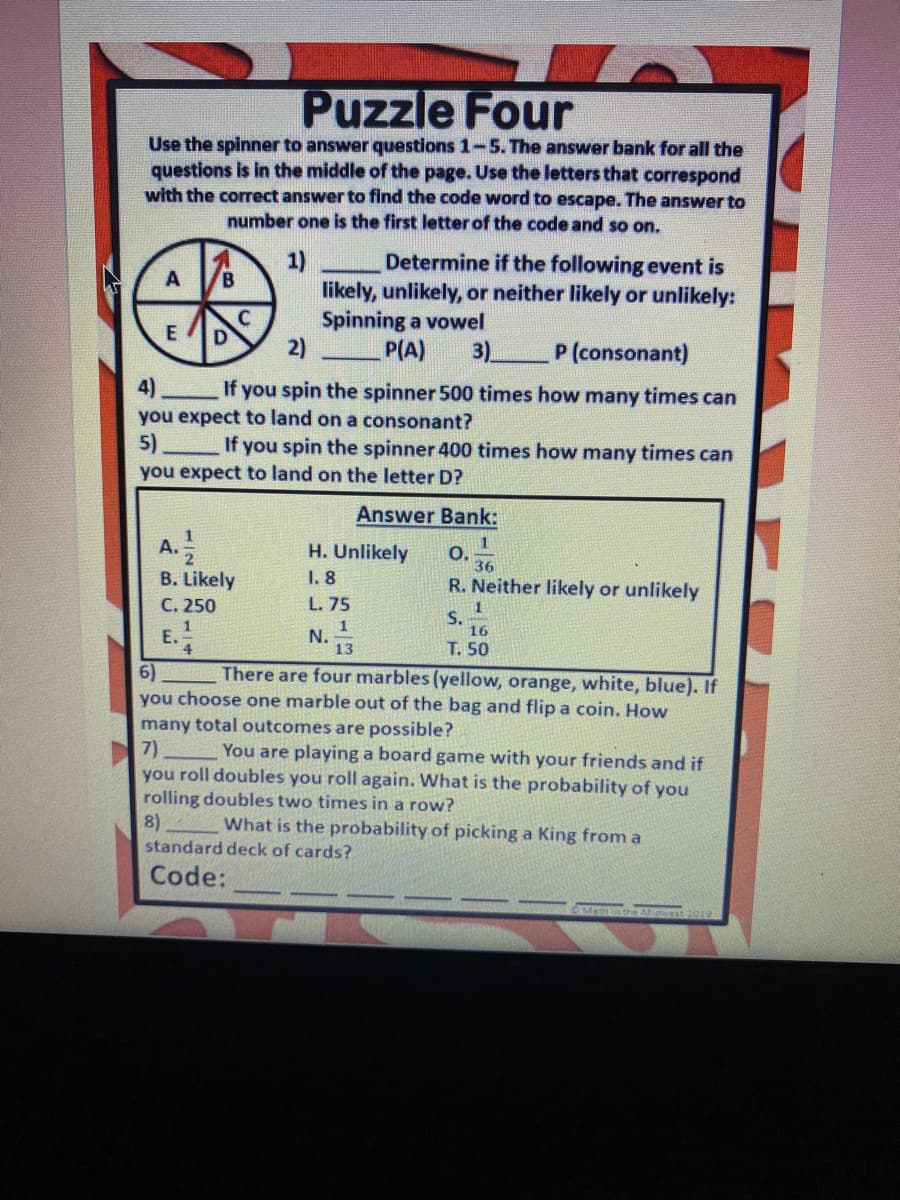 Puzzle Four
Use the spinner to answer questions 1-5.The answer bank for all the
questions is in the middle of the page. Use the letters that correspond
with the correct answer to find the code word to escape. The answer to
number one is the first letter of the code and so on.
Determine if the following event is
likely, unlikely, or neither likely or unlikely:
Spinning a vowel
2)
1)
A
D
P(A)
3)
P (consonant)
4)
you expect to land on a consonant?
5)
If you spin the spinner 500 times how many times can
If you spin the spinner 400 times how many times can
you expect to land on the letter D?
Answer Bank:
1
A. 2
B. Likely
C. 250
H. Unlikely
1. 8
O.
36
R. Neither likely or unlikely
L. 75
S.
16
1
E.
4.
N.
13
T. 50
There are four marbles (yellow, orange, white, blue). If
6)
you choose one marble out of the bag and flip a coin. How
many total outcomes are possible?
7)
you roll doubles you roll again. What is the probability of you
rolling doubles two times in a row?
8)
You are playing a board game with your friends and if
What is the probability of picking a King from a
standard deck of cards?
Code:
MathntheMiwest
