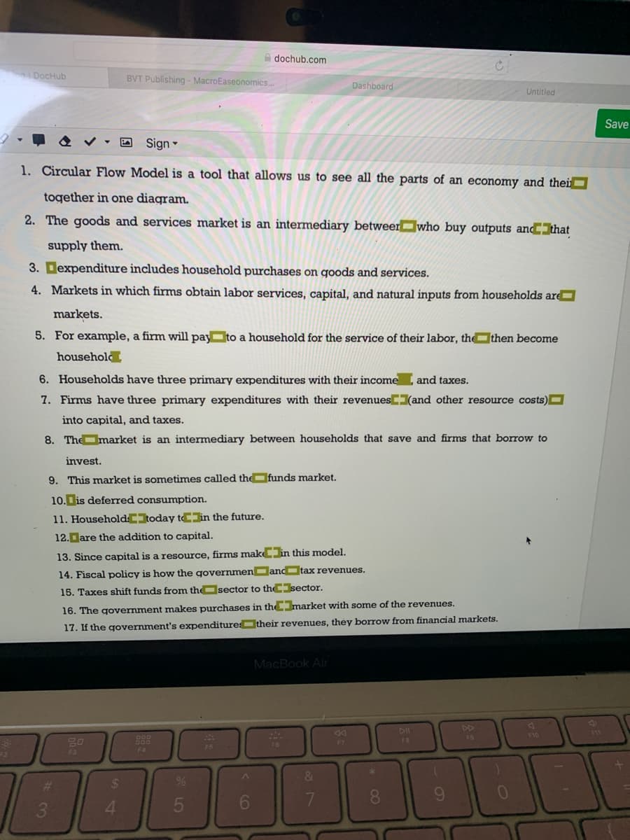 A dochub.com
DocHub
BVT Publishing - MacroEaseonomics..
Dashboard
Untitled
Save
O Sign
1. Circular Flow Model is a tool that allows us to see all the parts of an economy and thei
together in one diagram.
2. The goods and services market is an intermediary betweerwho buy outputs anCIhat
supply them.
3. Dexpenditure includes household purchases on goods and services.
4. Markets in which firms obtain labor services, capital, and natural inputs from households are
markets.
5. For example, a firm will pay to a household for the service of their labor, the then become
household
6. Households have three primary expenditures with their income
and taxes.
7. Firms have three primary expenditures with their revenues(and other resource costs)O
into capital, and taxes.
8. The market is an intermediary between households that save and firms that borrow to
invest.
9. This market is sometimes called the funds market.
10. is deferred consumption.
11. HouseholdCIoday t in the future.
12.Dare the addition to capital.
13. Since capital is a resource, firms makC in this model.
14. Fiscal policy is how the governmen andtax revenues.
15. Taxes shift funds from thesector to thesector.
16. The government makes purchases in themarket with some of the revenues.
17. If the government's expenditure their revenues, they borrow from financial markets.
MacBook Air
DD
11
F10
888
FO
F3
F4
%
%23
6.
8.
3.
4.
60
