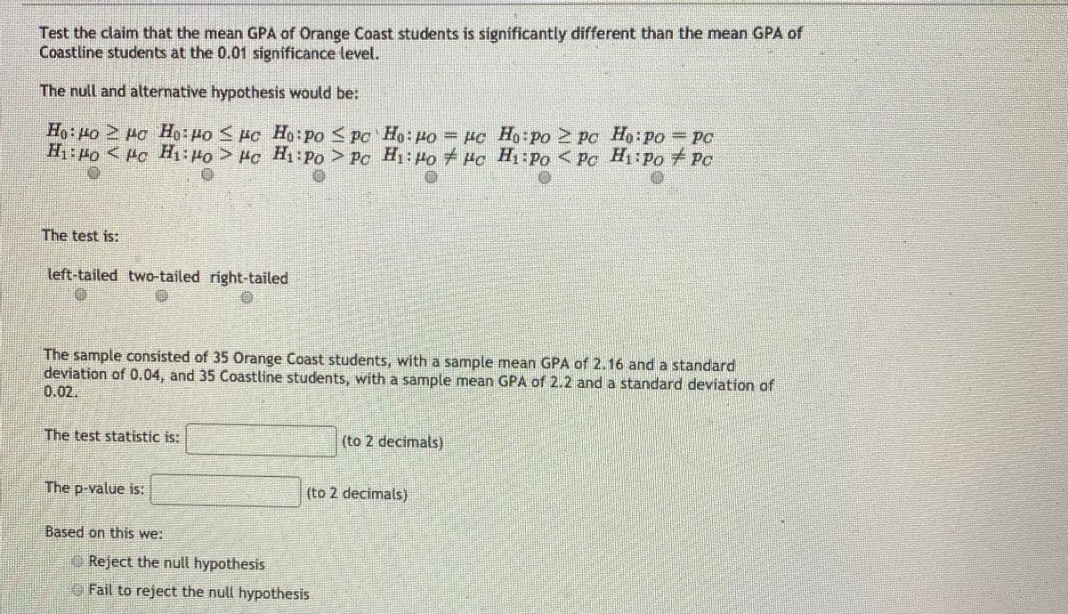 Test the claim that the mean GPA of Orange Coast students is significantly different than the mean GPA of
Coastline students at the 0.01 significance level.
The null and alternative hypothesis would be:
Ho Ho 2 Ho Ho Po <Po Ho:Po <Pc Ho: Po = Po Ho Po 2 PC Ho Po= Pc
H:Po < Pc H: Po > Po H: Po > Pc Hi: Po Pc Hi-Po < Pc H1iPo Pc
The test is:
left-tailed two-tailed right-tailed
The sample consisted of 35 Orange Coast students, with a sample mean GPA of 2.16 and a standard
deviation of 0.04, and 35 Coastline students, with a sample mean GPA of 2.2 and a standard deviation of
0.02.
The test statistic is:
(to 2 decimals)
The p-value is:
(to 2 decimals)
Based on this we:
O Reject the null hypothesis
O Fail to reject the null hypothesis
