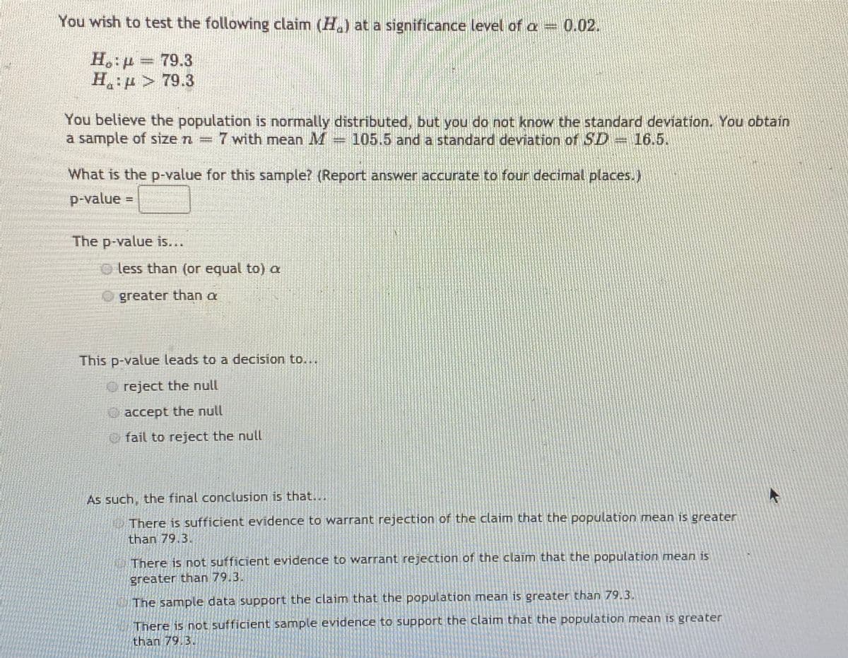 You wish to test the following claim (H.) at a significance level of a 0.02.
H,:p = 79.3
H: u > 79.3
You believe the population is normally distributed, but you do not know the standard deviation. You obtain
a sample of size n =
7 with mean M
105.5 and a standard deviation of SD= l6.5.
%3D
What is the p-value for this sample? (Report answer accurate to four decimal places.)
p-value =
The p-value is...
O less than (or equal to) a
greater than a
This p-value leads to a decision to...
reject the null
Oaccept the null
fail to reject the null
As such, the final conclusion is that...
5There is sufficient evidence to warrant rejection of the claim that the population mean is greater
than 79.3.
| There is not sufficient evidence to warrant rejection of the claim that the population mean is
greater than 79.3.
The sample data support the claim that the population mean is greater than 79.3.
There is not sufficient sample evidence to support the claim that the population mean is greater
than 79.3.
