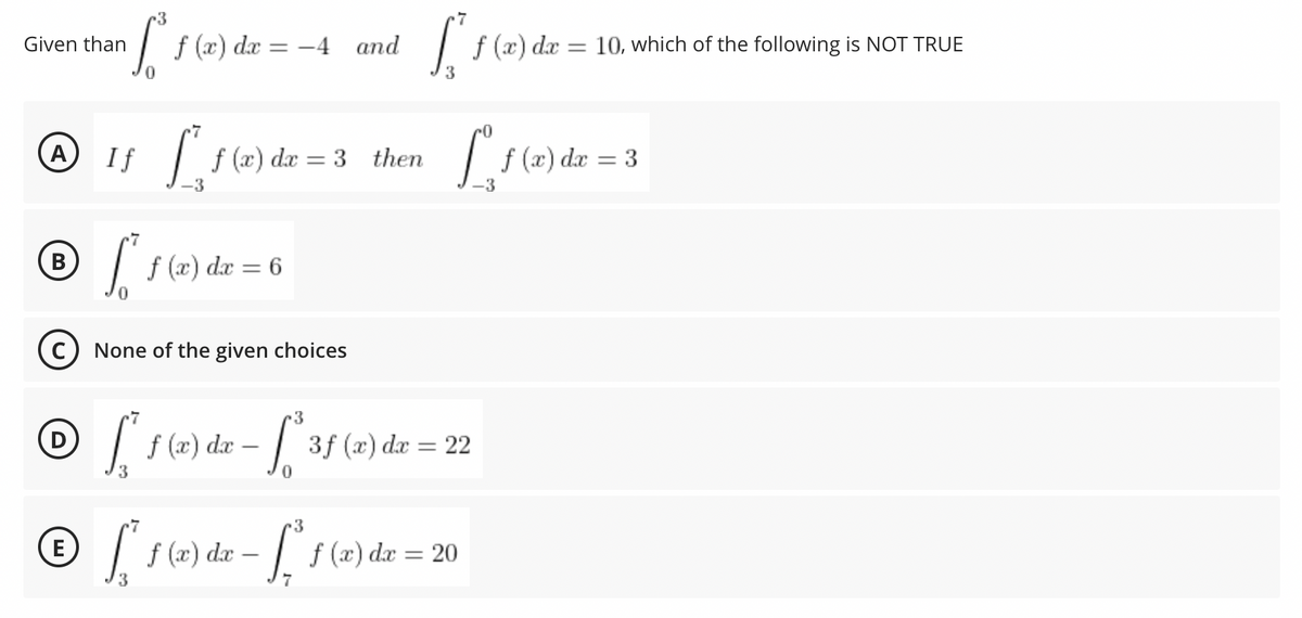 Given than
[² f (x) dx = -4 and [₁² f (x) dx
3
-7
A
If [*₁ f (x) dx = 3 then
[s
B
[² f (x) dx = 6
(C) None of the given choices
-7
D
[ * f (x) dx - [*35 (2) dx = 22
3f
3f
-7
3
Ⓒ * f (x) dx - [1(x)
E
f
dx = 20
3
f (x) dx = 10, which of the following is NOT TRUE
f (x) dx = 3