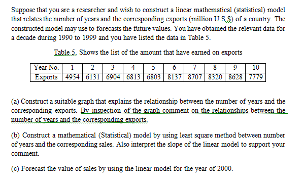 Suppose that you are a researcher and wish to construct a linear mathematical (statistical) model
that relates the number of years and the corresponding exports (million U.S,$) of a country. The
constructed model may use to forecasts the future values. You have obtained the relevant data for
a decade during 1990 to 1999 and you have listed the data in Table 5.
Table 5. Shows the list of the amount that have earned on exports
6| 7| 8
Year No. 1| 2 | 3 | 4
10
Exports 4954 6131 | 6904| 6813 6803 8137| 8707 8320 8628 7779
(a) Construct a suitable graph that explains the relationship between the number of years and the
corresponding exports. By inspection of the graph comment on the relationships between the
number of vears and the corresponding exports.
(b) Construct a mathematical (Statistical) model by using least square method between number
of years and the corresponding sales. Also interpret the slope of the linear model to support your
comment.
(c) Forecast the value of sales by using the linear model for the year of 2000.
