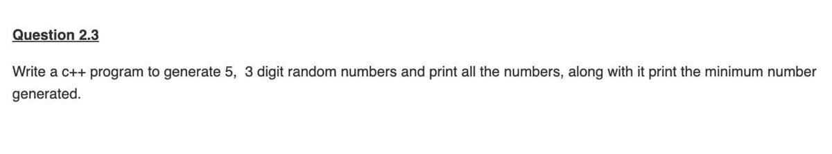 Question 2.3
Write a c++ program to generate 5, 3 digit random numbers and print all the numbers, along with it print the minimum number
generated.
