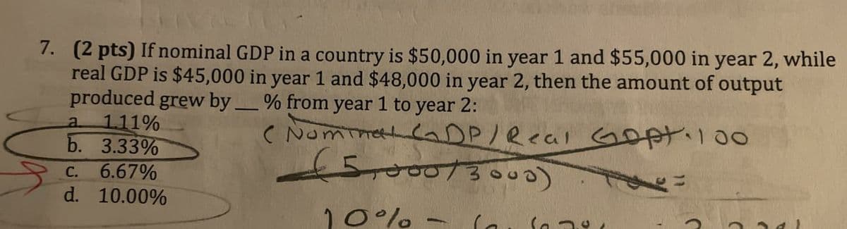 7. (2 pts) If nominal GDP in a country is $50,000 in year 1 and $55,000 in year 2, while
real GDP is $45,000 in year 1 and $48,000 in year 2, then the amount of output
produced grew by. % from year 1 to year 2:
a
1.11%
b. 3.33%
C. 6.67%
d. 10.00%
-
(Nominal CDP/Real Gopt. 100
£5,000/3000). Toe-
10%