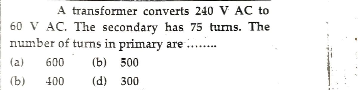 A transformer converts 240 V AC to
60 V AC. The secondary has 75 turns. The
number of turns in primary are .......
(a)
600 (b) 500
(b)
400
(d) 300