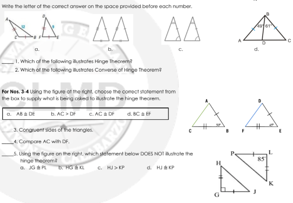 Write the letter of the correct answer on the space provided before each number.
GE
AA
AA
49161
A
a.
b.
C.
d.
1. Which of the following illustrates Hinge Theorem?
2. Which of the following illustrates Converse of Hinge Theorem?
For Nos. 3-4 Using the figure at the right, choose the correct statement from
the box to supply what is being asked to illustrate the hinge theorem.
A
D
АВ& DE
b. AC > DF
a.
C. AC DF
d. BC EF
50P
3. Congruent sides of the triangles.
45
B
E
4. Compare AC with DF.
5. Using the figure on the right, which statement below DOES NOT illustrate the
hinge theorem?
a. JG PL
AR
P
85
b. HG E KL
с. НJ> КР
d. HJ É KP
H
