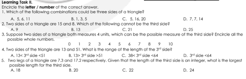 Learning Task I.
Encircle the letter / number of the correct answer.
1. Which of the following combinations could be three sides of a triangle?
В. 1, 3, 5
2. Two sides of a triangle are 15 and 8. Which of the following cannot be the third side?
В. 13
A. 5, 6, 11
C. 5, 16, 20
D. 7,7, 14
C. 21
A. 9
3. Suppose two sides of a triangle both measures 4 units, which can be the possible measure of the third side? Encircle all the
possible whole numbers.
D. 25
0 1 2 3
4. Two sides of the triangle are 13 and 51. What is the range of the length of the 3rd side?
4 5 6 7 8 9
10
A. 13< 3rd side <51
B. 13> 3rd side >51
C. 38< 3rd side <64
D. 3rd side <64
5. Two legs of a triangle are 7.3 and 17.2 respectively. Given that the length of the third side is an integer, what is the largest
possible length for the third side.
А. 18
В. 20
C. 22
D. 24
