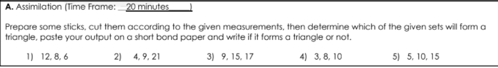 A. Assimilation (Time Frame:
20 minutes
Prepare some sticks, cut them according to the given measurements, then determine which of the given sets will form a
triangle, paste your output on a short bond paper and write if it forms a triangle or not.
1) 12, 8, 6
2)
4, 9, 21
3) 9, 15, 17
4) 3, 8, 10
5) 5, 10, 15
