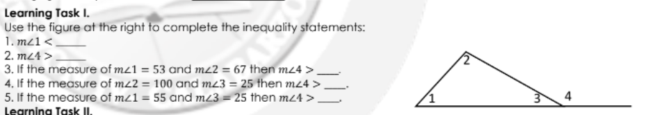 Learning Task I.
Use the figure at the right to complete the inequality statements:
1. m21<
2. m24 >
3. If the measure of mz1 = 53 and m2 = 67 then m24 > _
4. If the measure of mz2 = 100 and m23 = 25 then mz4 >
5. If the measure of mz1 = 55 and mz3 = 25 then mz4 >
4
Legrning Task II.
