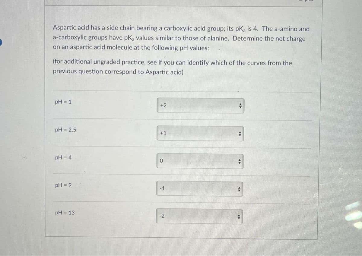 Aspartic acid has a side chain bearing a carboxylic acid group; its pKa is 4. The a-amino and
a-carboxylic groups have pKa values similar to those of alanine. Determine the net charge
on an aspartic acid molecule at the following pH values:
(for additional ungraded practice, see if you can identify which of the curves from the
previous question correspond to Aspartic acid)
pH = 1
pH 2.5
pH=4
+2
+1
0
pH = 9
-1
pH = 13
-2