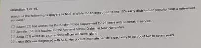 Question 1 of 15.
Which of the following taxpayers is NOT eligible for an exception to the 10% early distribution penalty from a retirement
account?
O Adam (52) has worked for the Boston Police Department for 26 years with no break in service.
O Jennifer (53) in a teacher for the Amherst School District in New Hampshire
Oulus (51) works as a comections officer at Rikers Island
Tracy (50) was dagnosed with ALS. Her doctors estimate har ste expectancy to be about two to seven years.