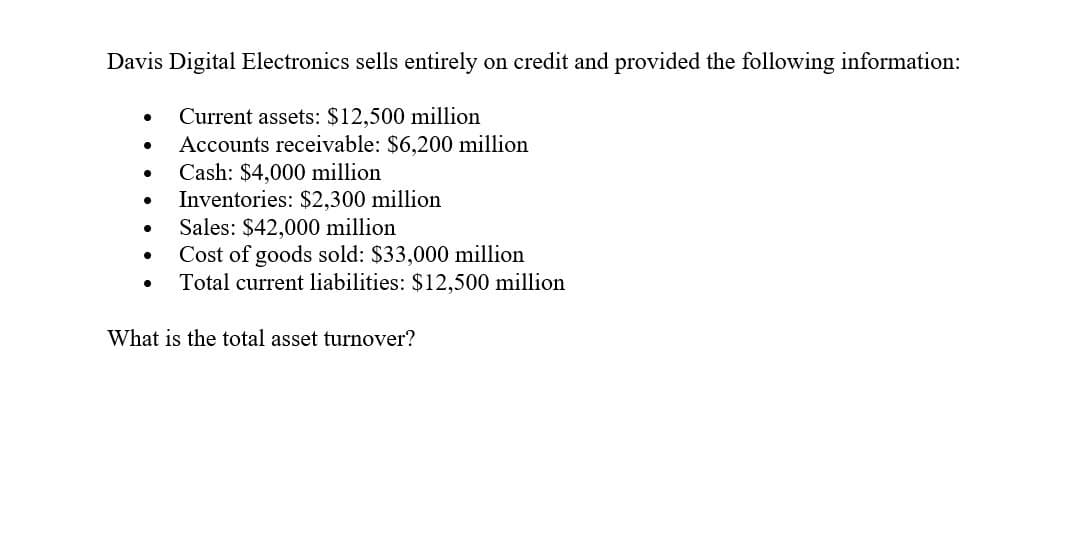 Davis Digital Electronics sells entirely on credit and provided the following information:
•
Current assets: $12,500 million
•
•
Cash: $4,000 million
•
Accounts receivable: $6,200 million
Inventories: $2,300 million
• Sales: $42,000 million
•
Cost of goods sold: $33,000 million
•
Total current liabilities: $12,500 million
What is the total asset turnover?