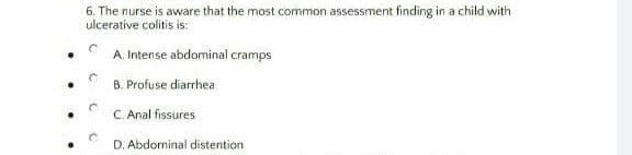 6. The nurse is aware that the most common assessment finding in a child with
ulcerative colitis is:
A Intense abdominal cramps
B. Profuse diarrhea
C. Anal fissures
D. Abdominal distention
