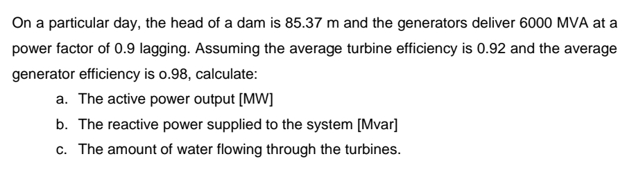 On a particular day, the head of a dam is 85.37 m and the generators deliver 6000 MVA at a
power factor of 0.9 lagging. Assuming the average turbine efficiency is 0.92 and the average
generator efficiency is o.98, calculate:
a. The active power output [MW]
b. The reactive power supplied to the system [Mvar]
c. The amount of water flowing through the turbines.
