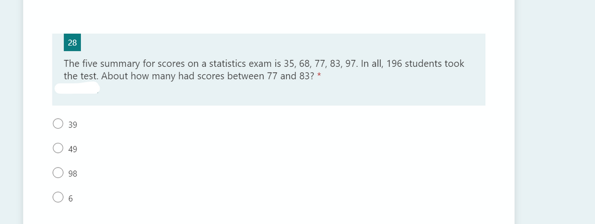 28
The five summary for scores on a statistics exam is 35, 68, 77, 83, 97. In all, 196 students took
the test. About how many had scores between 77 and 83? *
39
49
98
6
