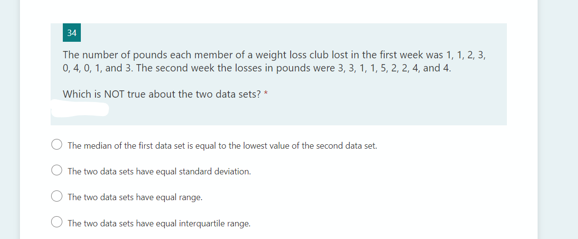 34
The number of pounds each member of a weight loss club lost in the first week was 1, 1, 2, 3,
0, 4, 0, 1, and 3. The second week the losses in pounds were 3, 3, 1, 1, 5, 2, 2, 4, and 4.
Which is NOT true about the two data sets? *
The median of the first data set is equal to the lowest value of the second data set.
The two data sets have equal standard deviation.
The two data sets have equal range.
The two data sets have equal interquartile range.
