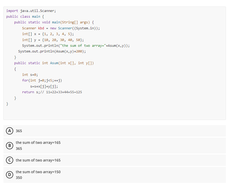 import java.util.Scanner;
public class main {
public static void main(String[] args) {
Scanner kbd = new Scanner ((System.in));
int[] x = {1, 2, 3, 4, 5);
int[] y = {10, 20, 30, 40, 50};
System.out.println("the
System.out.println(Asum(x,
}
public static int Asum(int x[], int y[])
{
int s=0;
for(int j=0; j<5;++j)
s=s+x[j]+y[j];
return s;// 11+22+33+44+55=125
}
}
(A) 365
B
D
the sum of two array=165
365
the sum of two array=165
the sum of two array=150
350
sum of two array="+Asum(x,y));
y) +200);