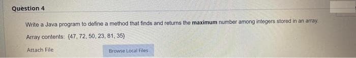 Question 4
Write a Java program to define a method that finds and returns the maximum number among integers stored in an array.
Array contents: (47, 72, 50, 23, 81, 35)
Attach File :
Browse Local Files