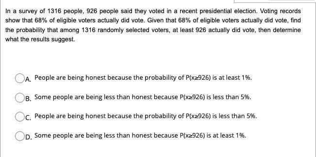 In a survey of 1316 people, 926 people said they voted in a recent presidential election. Voting records
show that 68% of eligible voters actually did vote. Given that 68% of eligible voters actually did vote, find
the probability that among 1316 randomly selected voters, at least 926 actually did vote, then determine
what the results suggest.
OA. People are being honest because the probability of P(x2926) is at least 1%.
B. Some people are being less than honest because P(x2926) is less than 5%.
Oc. People are being honest because the probability of P(x2926) is less than 5%.
OD. Some people are being less than honest because P(x2926) is at least 1%.