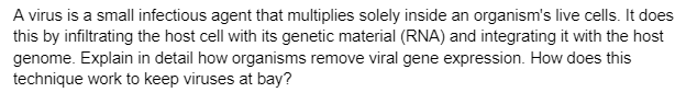 A virus is a small infectious agent that multiplies solely inside an organism's live cells. It does
this by infiltrating the host cell with its genetic material (RNA) and integrating it with the host
genome. Explain in detail how organisms remove viral gene expression. How does this
technique work to keep viruses at bay?
