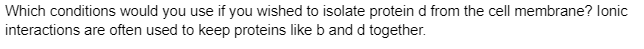 Which conditions would you use if you wished to isolate protein d from the cell membrane? lonic
interactions are often used to keep proteins like b and d together.
