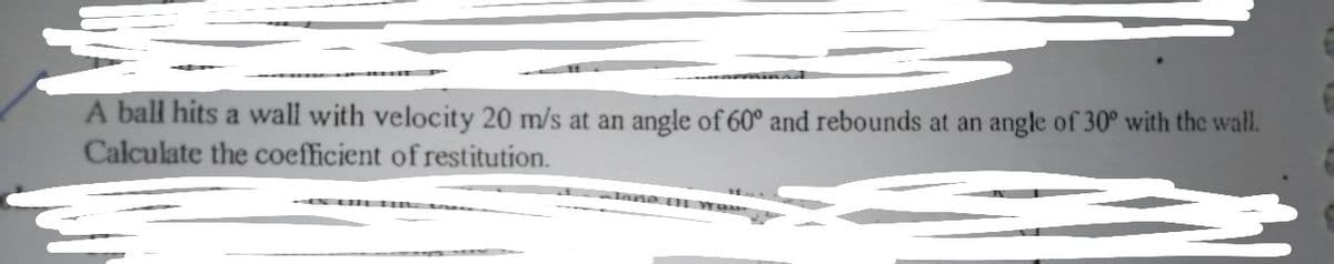 A ball hits a wall with velocity 20 m/s at an angle of 60° and rebounds at an angle of 30° with the wall.
Calculate the coefficient of restitution.
