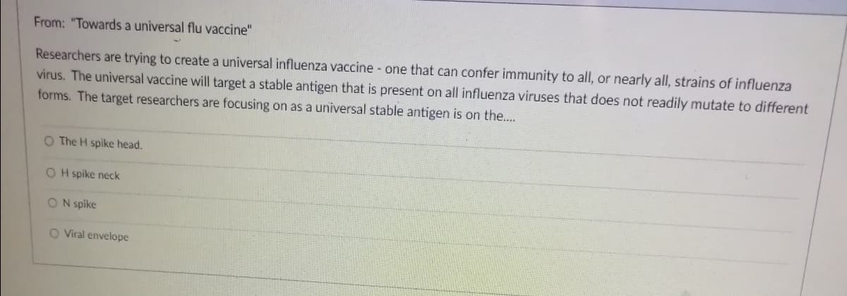 From: "Towards a universal flu vaccine"
Researchers are trying to create a universal influenza vaccine - one that can confer immunity to all, or nearly all, strains of influenza
virus. The universal vaccine will target a stable antigen that is present on all influenza viruses that does not readily mutate to different
forms. The target researchers are focusing on as a universal stable antigen is on the...
O The H spike head.
O H spike neck
O N spike
O Viral envelope
