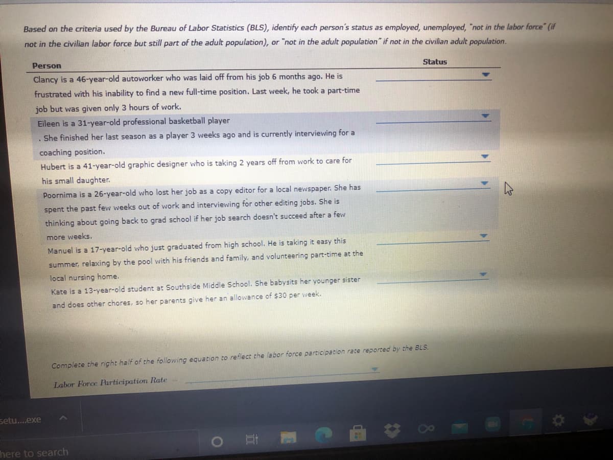 Based on the criteria used by the Bureau of Labor Statistics (BLS), identify each person's status as employed, unemployed, "not in the labor force" (if
not in the civilian labor force but still part of the adult population), or "not in the adult population" if not in the civilian adult population.
Person
Status
Clancy is a 46-year-old autoworker who was laid off from his job 6 months ago. He is
frustrated with his inability to find a new full-time position. Last week, he took a part-time
job but was given only 3 hours of work.
Eileen is a 31-year-old professional basketball player
She finished her last season as a player 3 weeks ago and is currently interviewing for a
coaching position.
Hubert is a 41-year-old graphic designer who is taking 2 years off from work to care for
his small daughter.
Poornima is a 26-year-old who lost her job as a copy editor for a local newspaper. She has
spent the past few weeks out of work and interviewing for other editing jobs. She is
thinking about going back to grad school if her job search doesn't succeed after a few
more weeks.
Manuel is a 17-year-old who just graduated from high school. He is taking it easy this
summer, relaxing by the pool with his friends and family, and volunteering part-time at the
local nursing home.
Kate is a 13-year-old student at Southside Middle School. She babysits her younger sister
and does other chores, so her parents give her an allowance of $30 per week.
Complete the right half of the following equation to reflect the labor force participation rate reported by the BLS.
Labor Force Participation Rate
setu..exe
here to search
