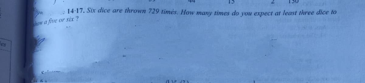 : 14.17. Six dice are thrown 729 timės. How many times do vou expect at least three dice to
show a five or six ?
es
