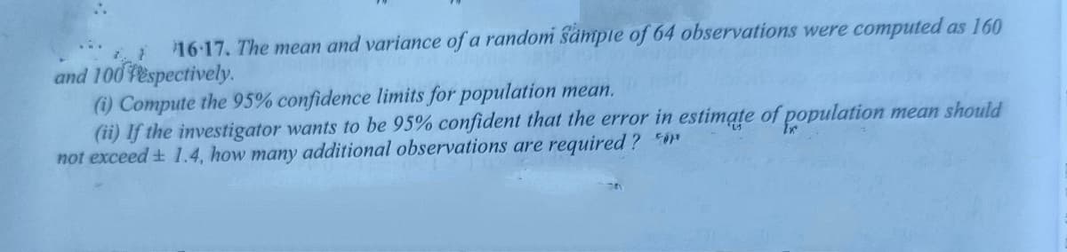 L 16-17. The mean and variance of a random sämple of 64 observations were computed as 160
and 100 Fespectively.
(i) Compute the 95% confidence limits for population mean.
(ii) If the investigator wants to be 95% confident that the error in estimate of population mean should
not exceed + 1.4, how many additional observations are required ? n
