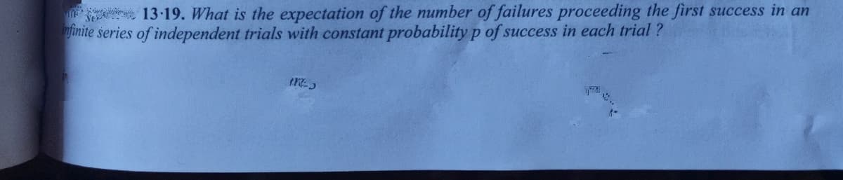 A 13-19. What is the expectation of the number of failures proceeding the first success in an
inite series of independent trials with constant probability p of success in each trial ?
