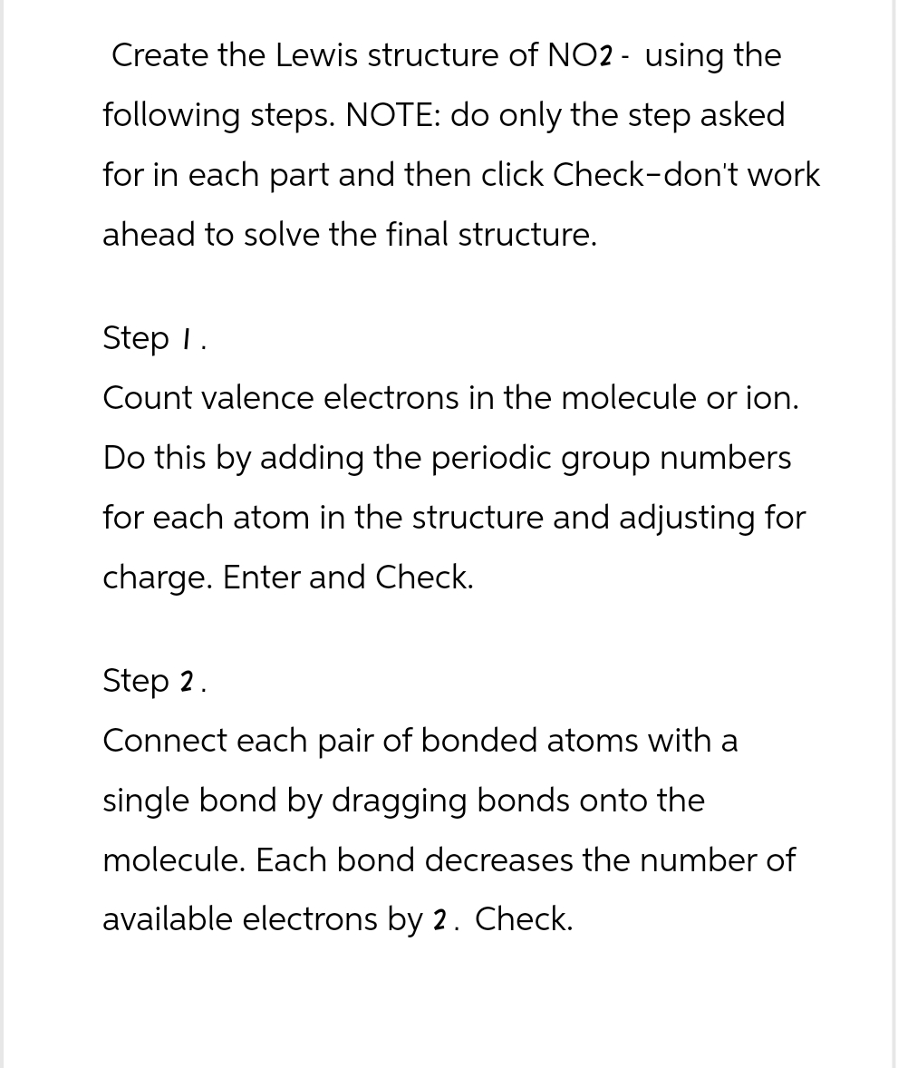 Create the Lewis structure of NO2 - using the
following steps. NOTE: do only the step asked
for in each part and then click Check-don't work
ahead to solve the final structure.
Step 1.
Count valence electrons in the molecule or ion.
Do this by adding the periodic group numbers
for each atom in the structure and adjusting for
charge. Enter and Check.
Step 2.
Connect each pair of bonded atoms with a
single bond by dragging bonds onto the
molecule. Each bond decreases the number of
available electrons by 2. Check.