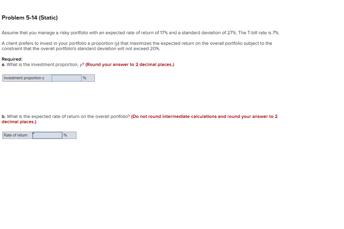 Problem 5-14 (Static)
Assume that you manage a risky portfolio with an expected rate of return of 17% and a standard deviation of 27%. The T-bill rate is 7%.
A client prefers to invest in your portfolio a proportion (y) that maximizes the expected return on the overall portfolio subject to the
constraint that the overall portfolio's standard deviation will not exceed 20%.
Required:
a. What is the investment proportion, y? (Round your answer to 2 decimal places.)
Investment proportion y
b. What is the expected rate of return on the overall portfolio? (Do not round intermediate calculations and round your answer to 2
decimal places.)
Rate of return
%
%