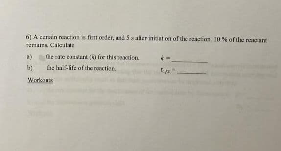 6) A certain reaction is first order, and 5 s after initiation of the reaction, 10 % of the reactant
remains. Calculate
a)
the rate constant (k) for this reaction.
b)
the half-life of the reaction.
t1/2
Workouts
